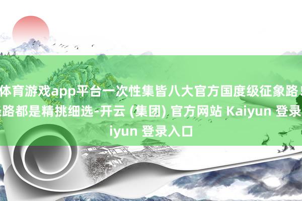 体育游戏app平台一次性集皆八大官方国度级征象路！每条路都是精挑细选-开云 (集团) 官方网站 Kaiyun 登录入口