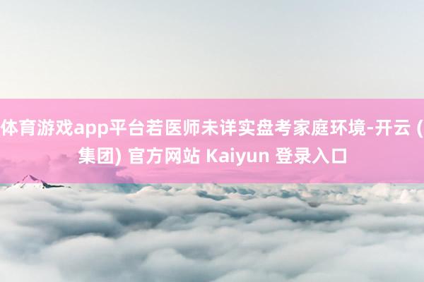 体育游戏app平台若医师未详实盘考家庭环境-开云 (集团) 官方网站 Kaiyun 登录入口