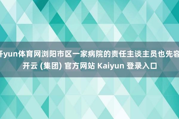 开yun体育网浏阳市区一家病院的责任主谈主员也先容-开云 (集团) 官方网站 Kaiyun 登录入口