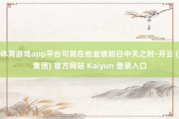 体育游戏app平台可就在他业绩如日中天之时-开云 (集团) 官方网站 Kaiyun 登录入口