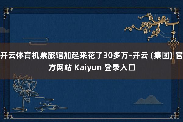 开云体育机票旅馆加起来花了30多万-开云 (集团) 官方网站 Kaiyun 登录入口