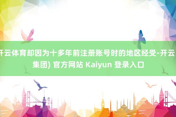 开云体育却因为十多年前注册账号时的地区经受-开云 (集团) 官方网站 Kaiyun 登录入口