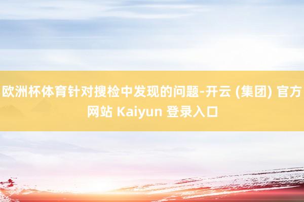 欧洲杯体育针对搜检中发现的问题-开云 (集团) 官方网站 Kaiyun 登录入口