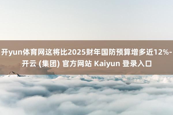 开yun体育网这将比2025财年国防预算增多近12%-开云 (集团) 官方网站 Kaiyun 登录入口