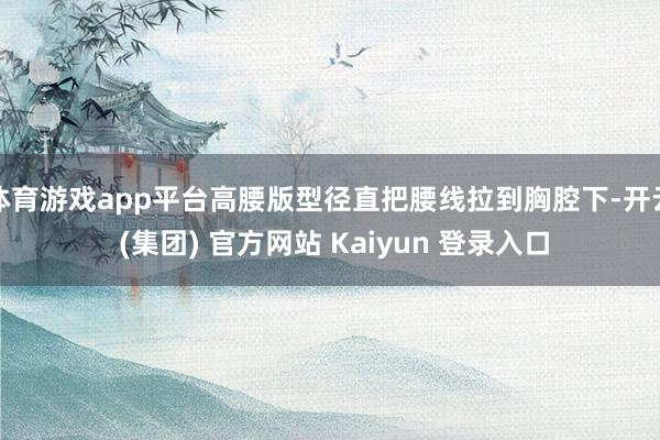 体育游戏app平台高腰版型径直把腰线拉到胸腔下-开云 (集团) 官方网站 Kaiyun 登录入口