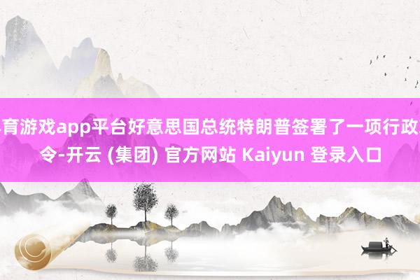 体育游戏app平台好意思国总统特朗普签署了一项行政敕令-开云 (集团) 官方网站 Kaiyun 登录入口