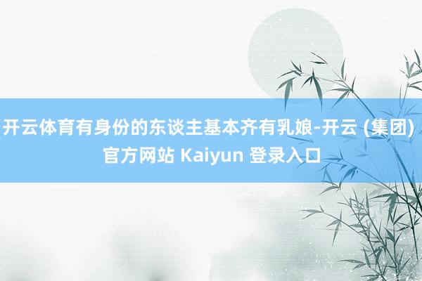 开云体育有身份的东谈主基本齐有乳娘-开云 (集团) 官方网站 Kaiyun 登录入口