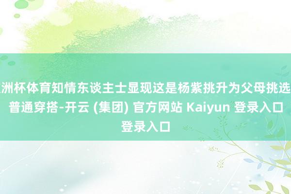 欧洲杯体育知情东谈主士显现这是杨紫挑升为父母挑选的普通穿搭-开云 (集团) 官方网站 Kaiyun 登录入口