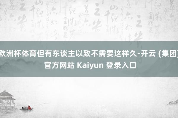 欧洲杯体育但有东谈主以致不需要这样久-开云 (集团) 官方网站 Kaiyun 登录入口