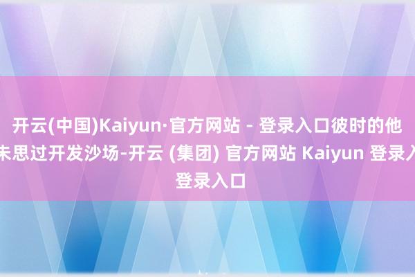 开云(中国)Kaiyun·官方网站 - 登录入口彼时的他从未思过开发沙场-开云 (集团) 官方网站 Kaiyun 登录入口