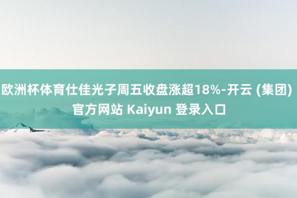 欧洲杯体育仕佳光子周五收盘涨超18%-开云 (集团) 官方网站 Kaiyun 登录入口