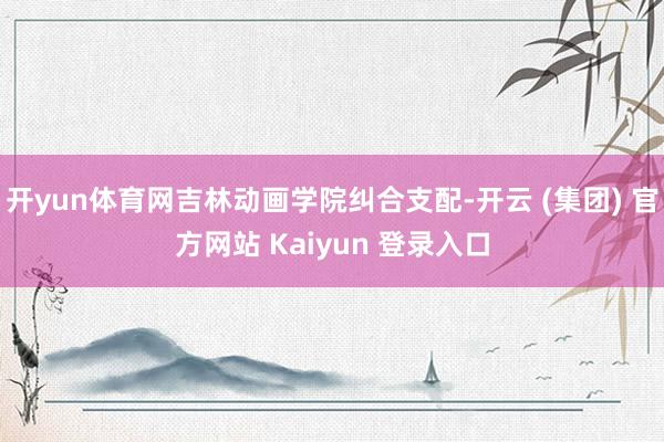 开yun体育网吉林动画学院纠合支配-开云 (集团) 官方网站 Kaiyun 登录入口