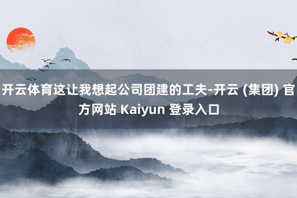 开云体育这让我想起公司团建的工夫-开云 (集团) 官方网站 Kaiyun 登录入口