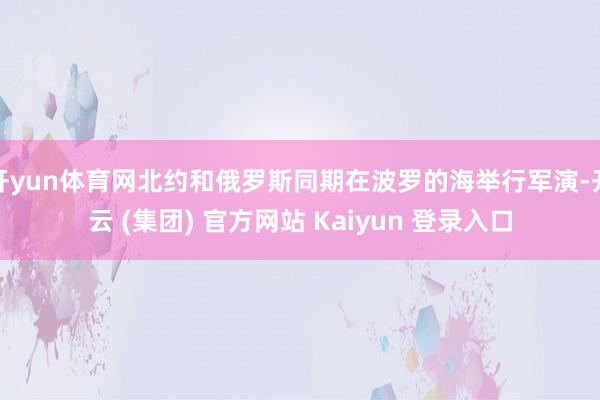 开yun体育网北约和俄罗斯同期在波罗的海举行军演-开云 (集团) 官方网站 Kaiyun 登录入口
