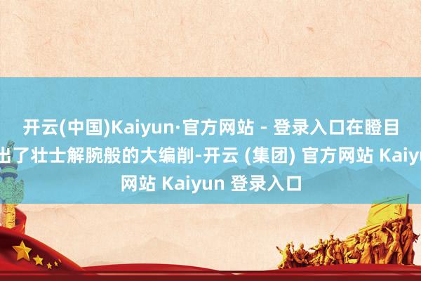 开云(中国)Kaiyun·官方网站 - 登录入口在瞪目结舌中就作出了壮士解腕般的大编削-开云 (集团) 官方网站 Kaiyun 登录入口