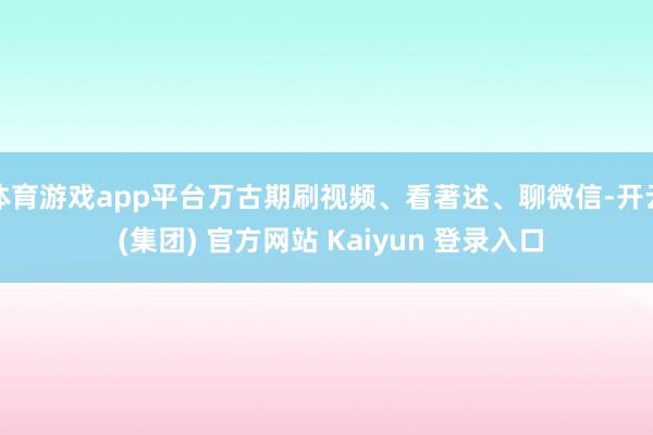体育游戏app平台万古期刷视频、看著述、聊微信-开云 (集团) 官方网站 Kaiyun 登录入口