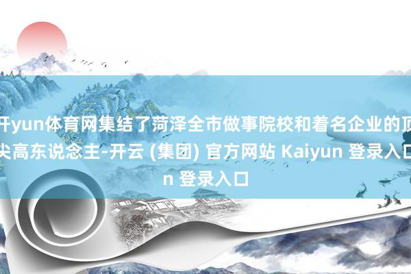 开yun体育网集结了菏泽全市做事院校和着名企业的顶尖高东说念主-开云 (集团) 官方网站 Kaiyun 登录入口