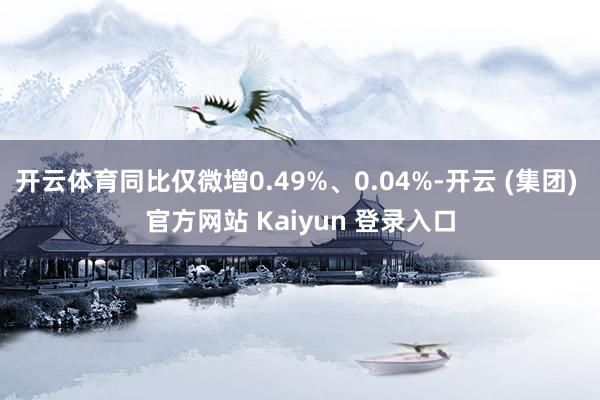 开云体育同比仅微增0.49%、0.04%-开云 (集团) 官方网站 Kaiyun 登录入口