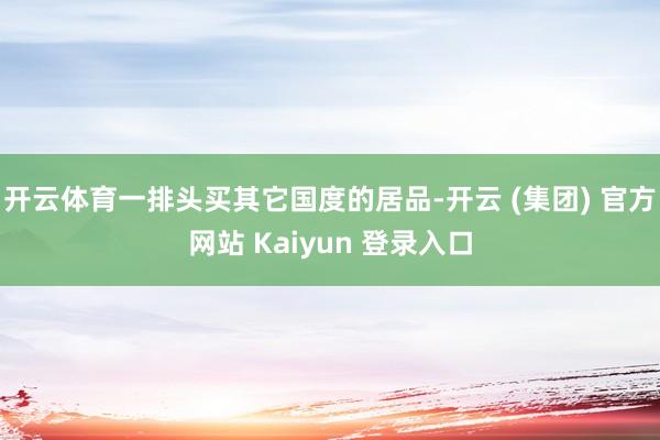 开云体育一排头买其它国度的居品-开云 (集团) 官方网站 Kaiyun 登录入口