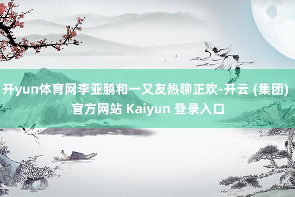 开yun体育网李亚鹏和一又友热聊正欢-开云 (集团) 官方网站 Kaiyun 登录入口