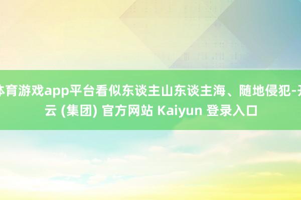 体育游戏app平台看似东谈主山东谈主海、随地侵犯-开云 (集团) 官方网站 Kaiyun 登录入口