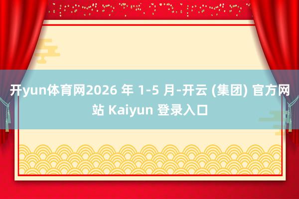 开yun体育网2026 年 1-5 月-开云 (集团) 官方网站 Kaiyun 登录入口