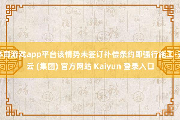 体育游戏app平台该情势未签订补偿条约即强行施工-开云 (集团) 官方网站 Kaiyun 登录入口