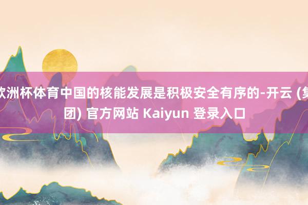 欧洲杯体育中国的核能发展是积极安全有序的-开云 (集团) 官方网站 Kaiyun 登录入口