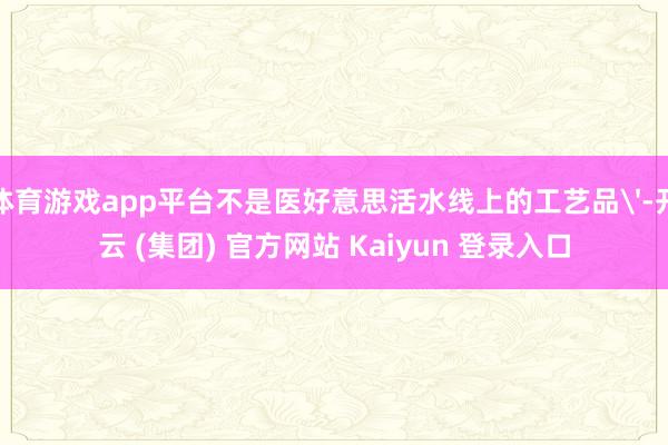 体育游戏app平台不是医好意思活水线上的工艺品'-开云 (集团) 官方网站 Kaiyun 登录入口
