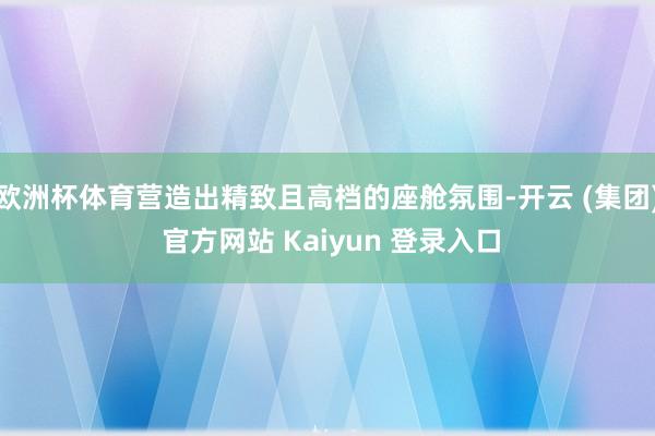 欧洲杯体育营造出精致且高档的座舱氛围-开云 (集团) 官方网站 Kaiyun 登录入口
