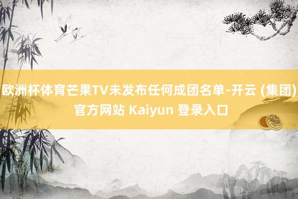 欧洲杯体育芒果TV未发布任何成团名单-开云 (集团) 官方网站 Kaiyun 登录入口