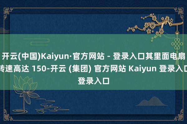 开云(中国)Kaiyun·官方网站 - 登录入口其里面电扇转速高达 150-开云 (集团) 官方网站 Kaiyun 登录入口
