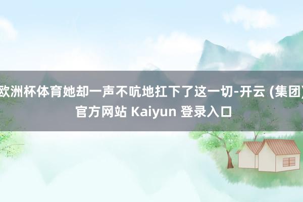 欧洲杯体育她却一声不吭地扛下了这一切-开云 (集团) 官方网站 Kaiyun 登录入口