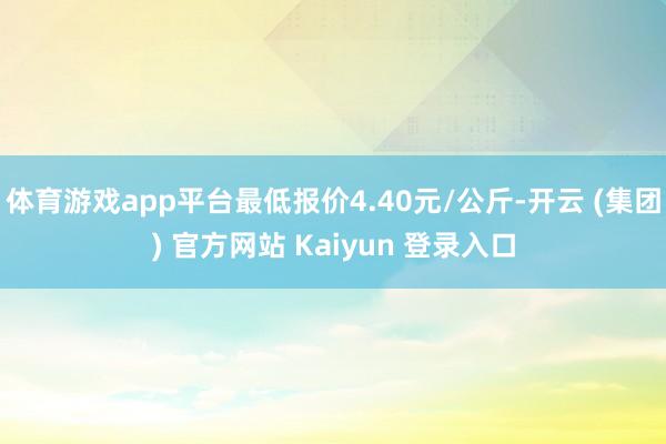 体育游戏app平台最低报价4.40元/公斤-开云 (集团) 官方网站 Kaiyun 登录入口