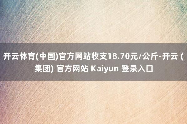 开云体育(中国)官方网站收支18.70元/公斤-开云 (集团) 官方网站 Kaiyun 登录入口