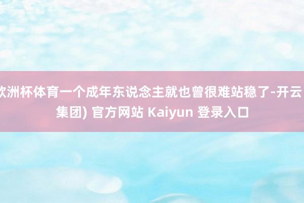 欧洲杯体育一个成年东说念主就也曾很难站稳了-开云 (集团) 官方网站 Kaiyun 登录入口