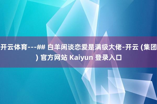 开云体育---## 白羊闲谈恋爱是满级大佬-开云 (集团) 官方网站 Kaiyun 登录入口