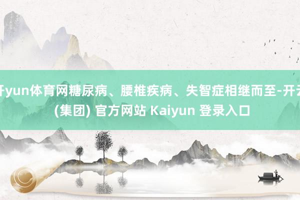 开yun体育网糖尿病、腰椎疾病、失智症相继而至-开云 (集团) 官方网站 Kaiyun 登录入口