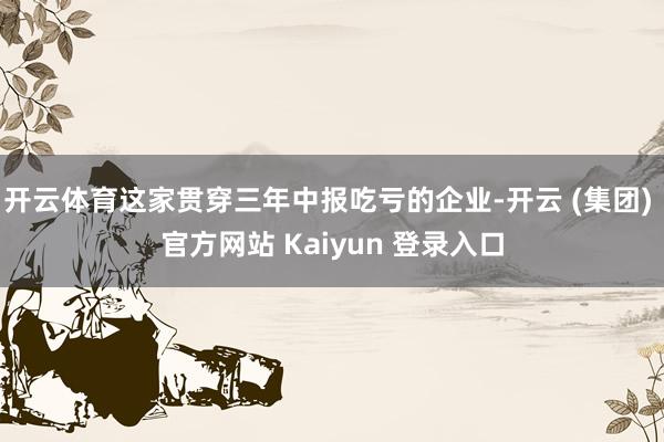 开云体育这家贯穿三年中报吃亏的企业-开云 (集团) 官方网站 Kaiyun 登录入口